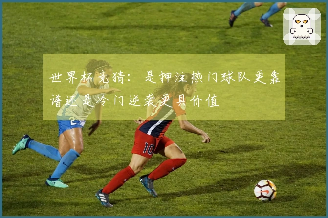 世界杯竞猜：是押注热门球队更靠谱还是冷门逆袭更具价值